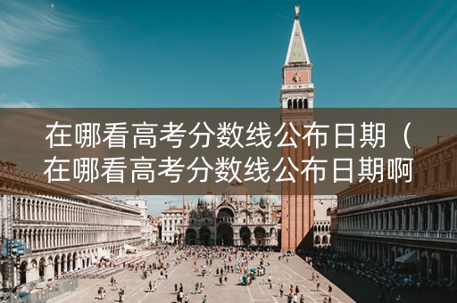 在哪看高考分数线公布日期（在哪看高考分数线公布日期啊）