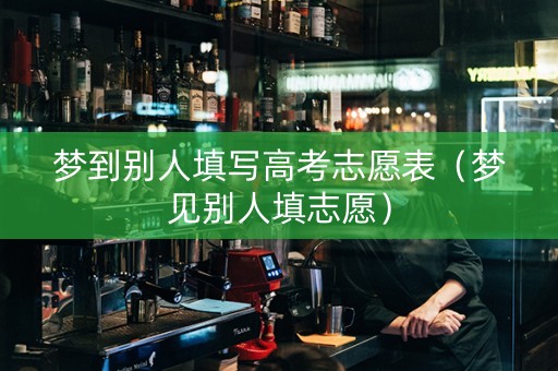 梦到别人填写高考志愿表（梦见别人填志愿）