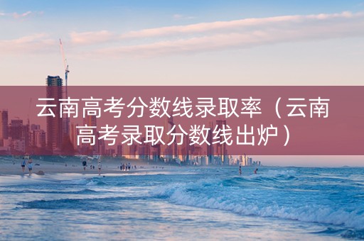 云南高考分数线录取率（云南高考录取分数线出炉）