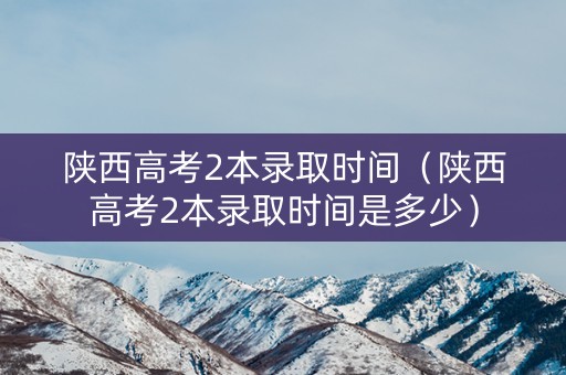 陕西高考2本录取时间（陕西高考2本录取时间是多少）