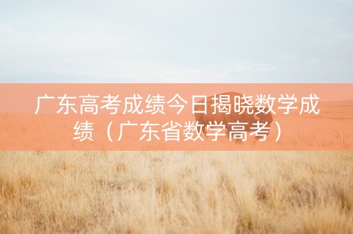 广东高考成绩今日揭晓数学成绩（广东省数学高考）