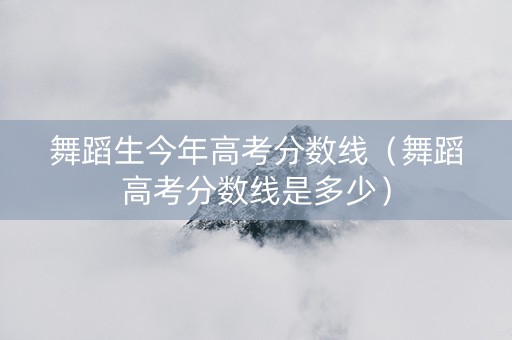 舞蹈生今年高考分数线（舞蹈高考分数线是多少）
