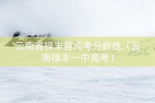 云南省禄丰县高考分数线（云南禄丰一中高考）