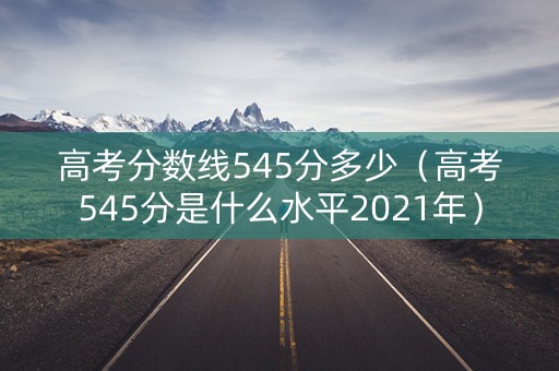 高考分数线545分多少（高考545分是什么水平2021年）