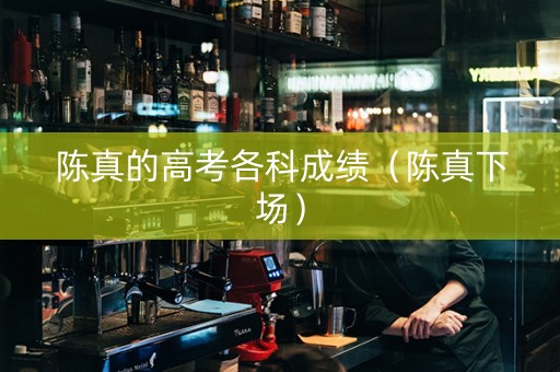 陈真的高考各科成绩（陈真下场）