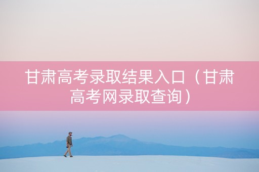 甘肃高考录取结果入口（甘肃高考网录取查询）