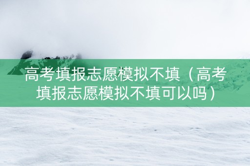 高考填报志愿模拟不填（高考填报志愿模拟不填可以吗）