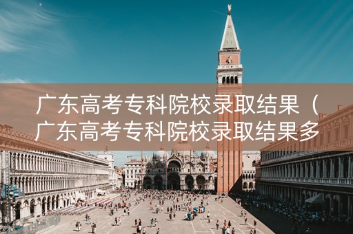 广东高考专科院校录取结果（广东高考专科院校录取结果多久出来）