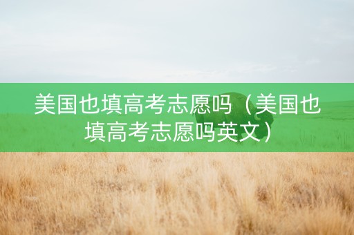 美国也填高考志愿吗（美国也填高考志愿吗英文）