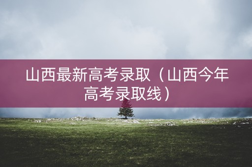 山西最新高考录取（山西今年高考录取线）