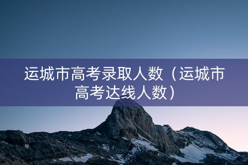 运城市高考录取人数（运城市高考达线人数）