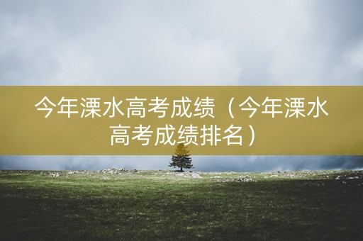 今年溧水高考成绩（今年溧水高考成绩排名）