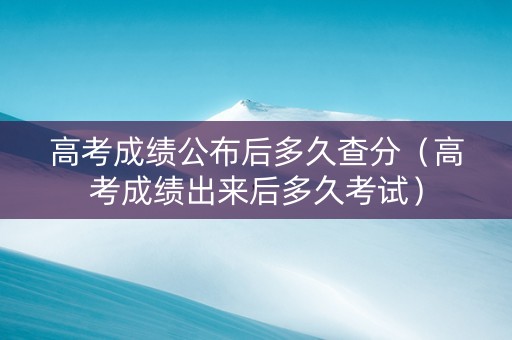 高考成绩公布后多久查分（高考成绩出来后多久考试）