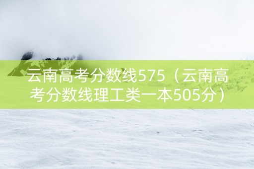 云南高考分数线575（云南高考分数线理工类一本505分）