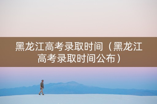 黑龙江高考录取时间（黑龙江高考录取时间公布）