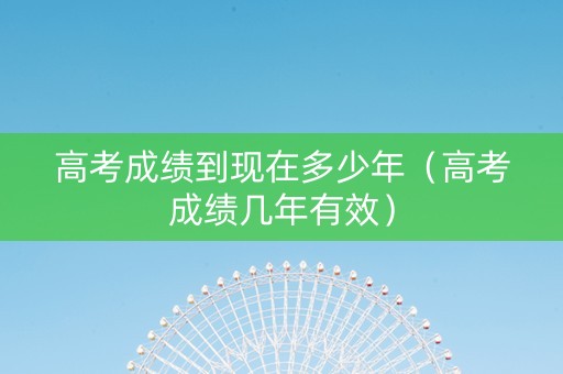 高考成绩到现在多少年（高考成绩几年有效）