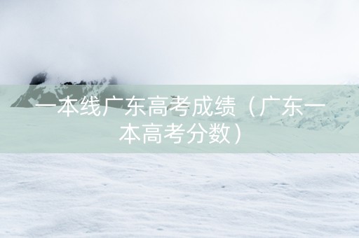 一本线广东高考成绩（广东一本高考分数）