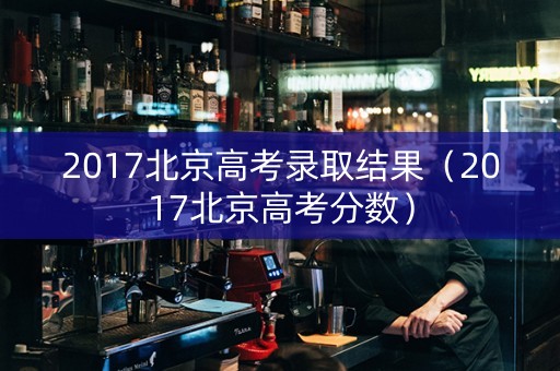 2017北京高考录取结果（2017北京高考分数）