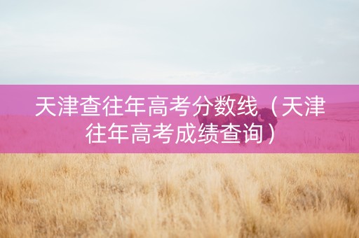 天津查往年高考分数线（天津往年高考成绩查询）