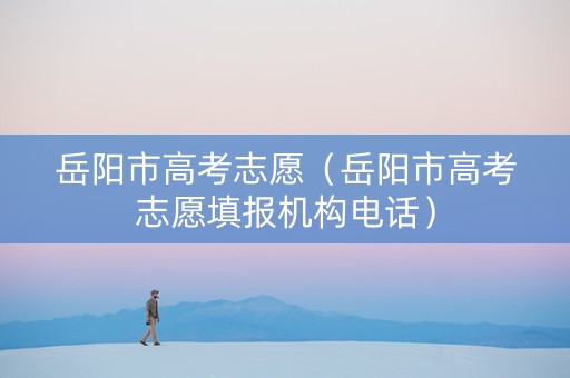 岳阳市高考志愿（岳阳市高考志愿填报机构电话）