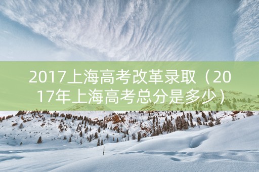 2017上海高考改革录取（2017年上海高考总分是多少）