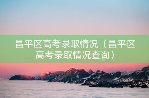 昌平区高考录取情况（昌平区高考录取情况查询）