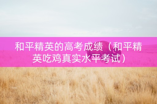 和平精英的高考成绩（和平精英吃鸡真实水平考试）