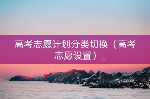 高考志愿计划分类切换（高考志愿设置）