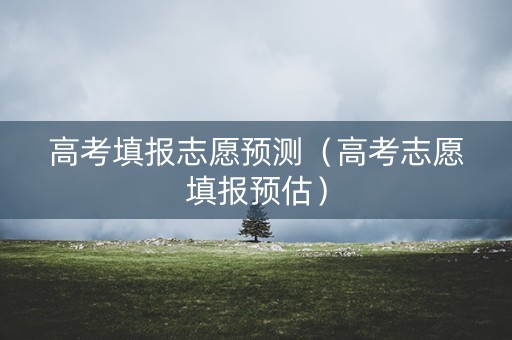 高考填报志愿预测（高考志愿填报预估）