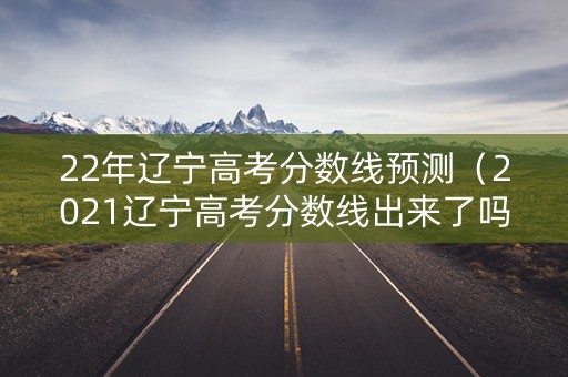 22年辽宁高考分数线预测（2021辽宁高考分数线出来了吗）