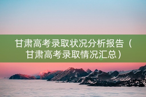 甘肃高考录取状况分析报告（甘肃高考录取情况汇总）