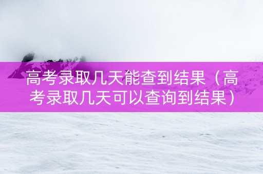 高考录取几天能查到结果（高考录取几天可以查询到结果）
