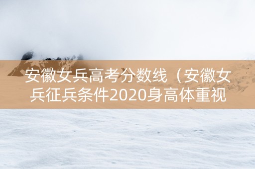 安徽女兵高考分数线（安徽女兵征兵条件2020身高体重视力）