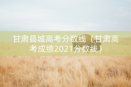 甘肃县城高考分数线（甘肃高考成绩2021分数线）