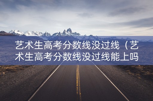 艺术生高考分数线没过线（艺术生高考分数线没过线能上吗）