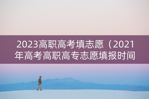 2023高职高考填志愿（2021年高考高职高专志愿填报时间）