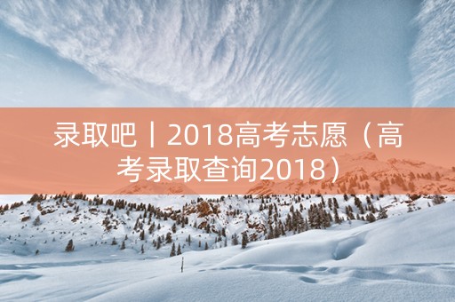 录取吧丨2018高考志愿（高考录取查询2018）
