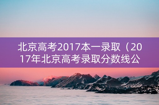 北京高考2017本一录取（2017年北京高考录取分数线公布）