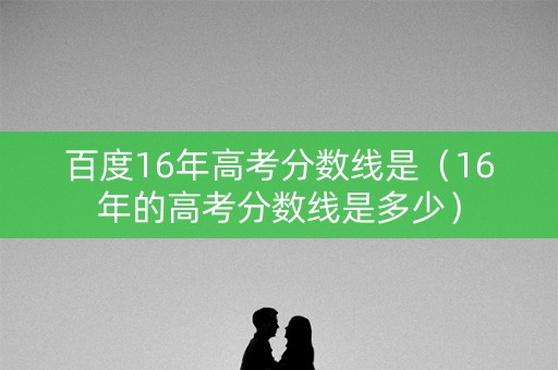 百度16年高考分数线是（16年的高考分数线是多少）