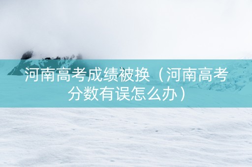 河南高考成绩被换（河南高考分数有误怎么办）