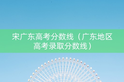 宋广东高考分数线（广东地区高考录取分数线）