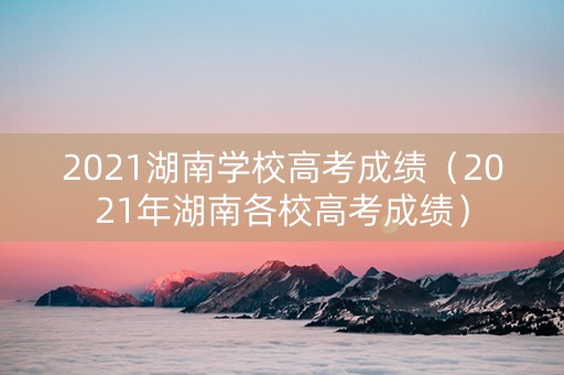2021湖南学校高考成绩（2021年湖南各校高考成绩）