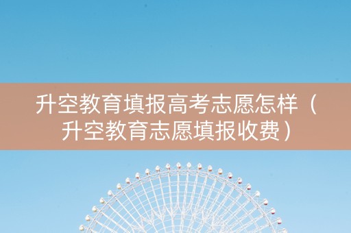升空教育填报高考志愿怎样（升空教育志愿填报收费）
