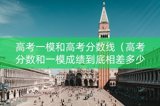 高考一模和高考分数线（高考分数和一模成绩到底相差多少分?看完就懂了!）