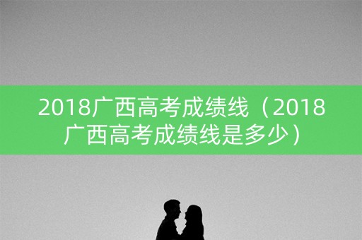 2018广西高考成绩线（2018广西高考成绩线是多少）