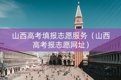 山西高考填报志愿服务（山西高考报志愿网址）