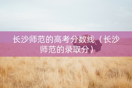 长沙师范的高考分数线（长沙师范的录取分）