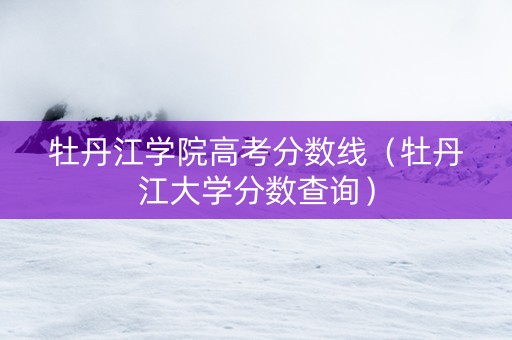 牡丹江学院高考分数线（牡丹江大学分数查询）