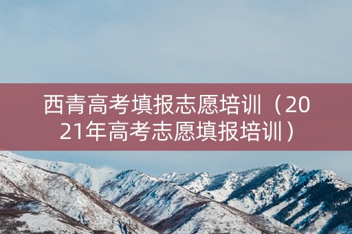 西青高考填报志愿培训（2021年高考志愿填报培训）