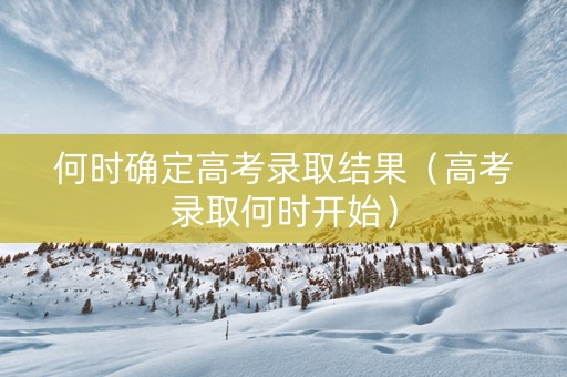 何时确定高考录取结果（高考录取何时开始）
